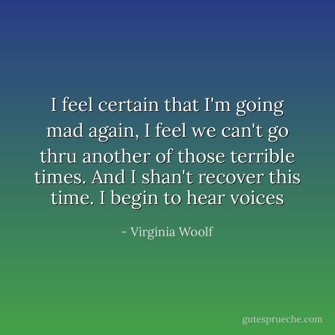 I feel certain that I'm going mad again, I feel we can't go thru another of those terrible times. And I shan't recover this time. I begin to hear voices - Virginia Woolf