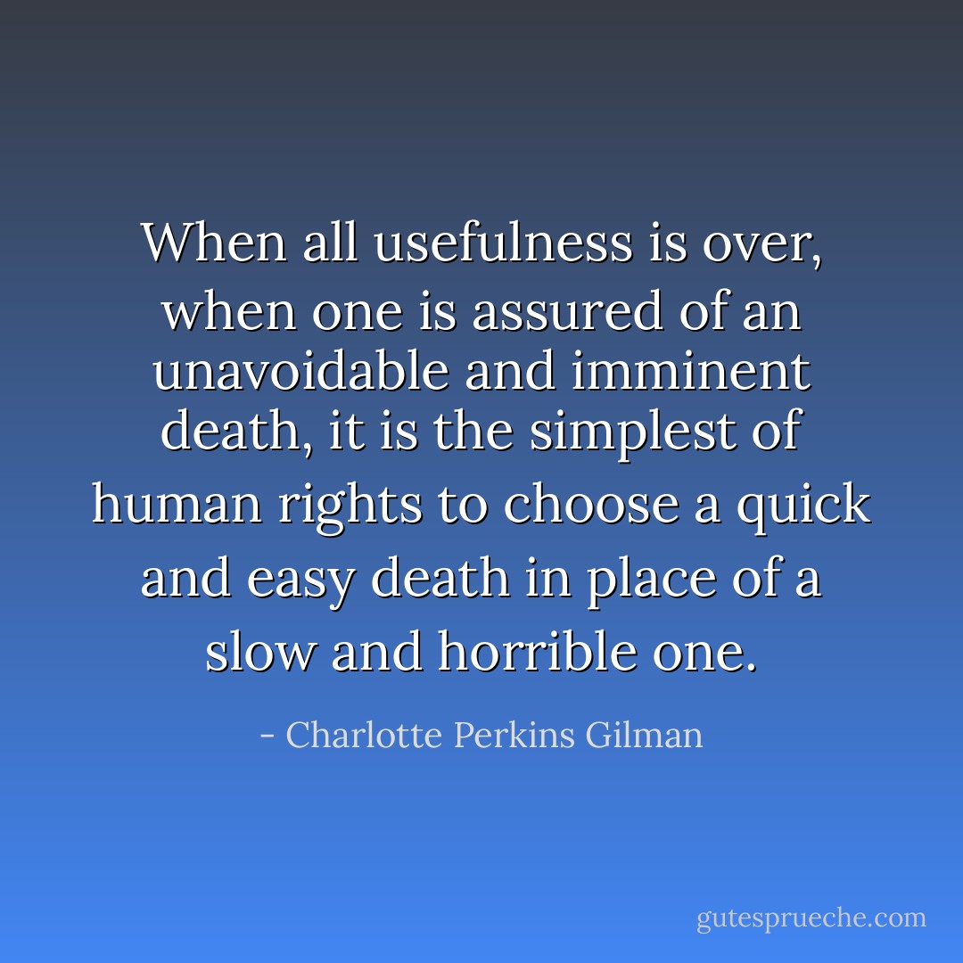 When all usefulness is over, when one is assured of an unavoidable and imminent death, it is the simplest of human rights to choose a quick and easy death in place of a slow and horrible one. - Charlotte Perkins Gilman