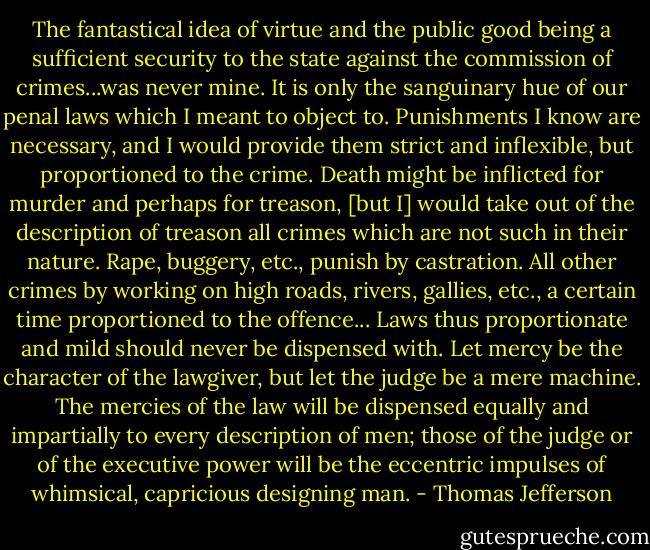 The fantastical idea of virtue and the public good being a sufficient security to the state against the commission of crimes...was never mine. It is only the sanguinary hue of our penal laws which I meant to object to. Punishments I know are necessary, and I would provide them strict and inflexible, but proportioned to the crime. Death might be inflicted for murder and perhaps for treason, [but I] would take out of the description of treason all crimes which are not such in their nature. Rape, buggery, etc., punish by castration. All other crimes by working on high roads, rivers, gallies, etc., a certain time proportioned to the offence... Laws thus proportionate and mild should never be dispensed with. Let mercy be the character of the lawgiver, but let the judge be a mere machine. The mercies of the law will be dispensed equally and impartially to every description of men; those of the judge or of the executive power will be the eccentric impulses of whimsical, capricious designing man. - Thomas Jefferson