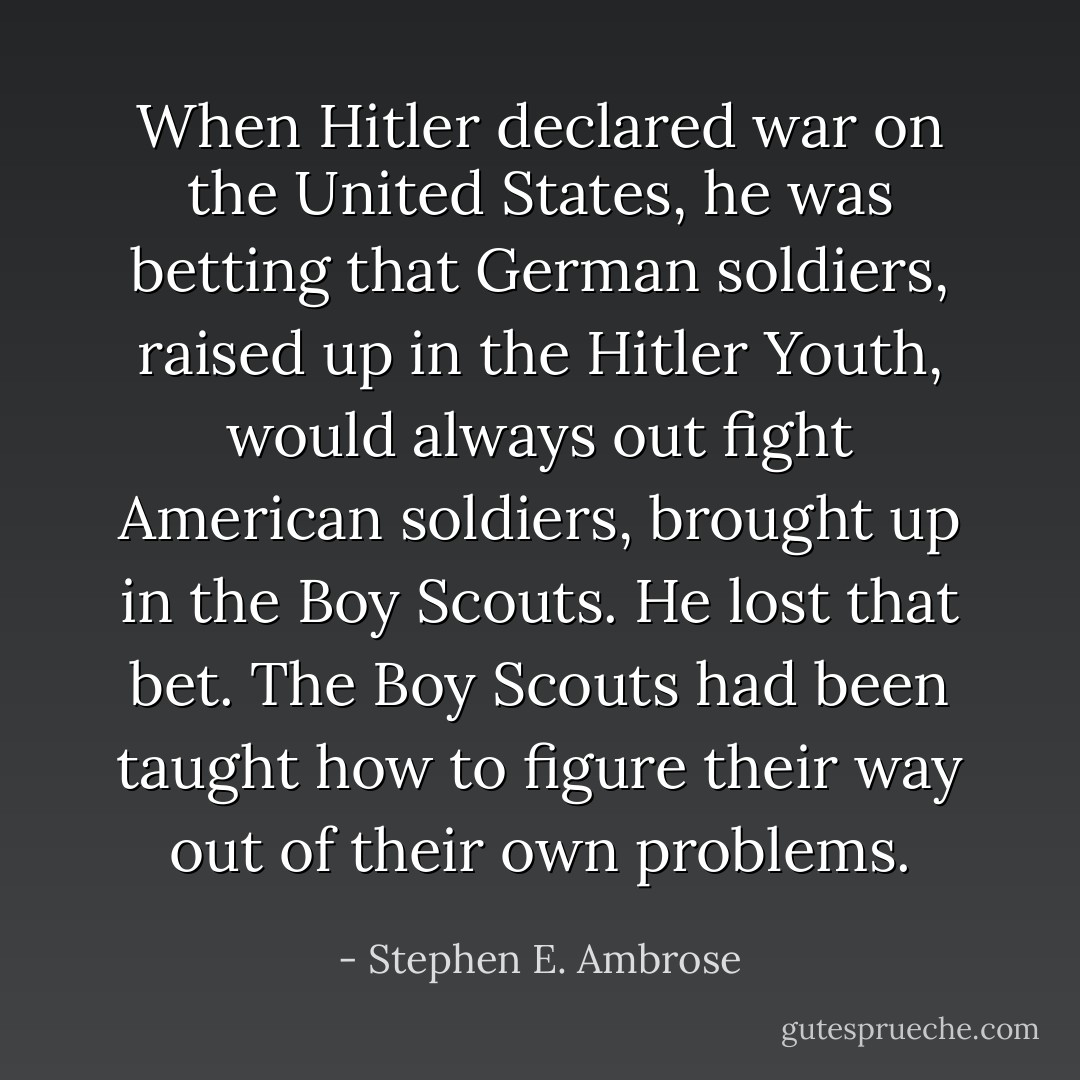 When Hitler declared war on the United States, he was betting that German soldiers, raised up in the Hitler Youth, would always out fight American soldiers, brought up in the Boy Scouts. He lost that bet. The Boy Scouts had been taught how to figure their way out of their own problems. - Stephen E. Ambrose