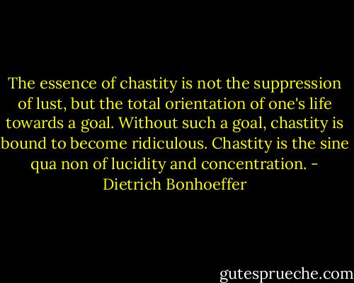 The essence of chastity is not the suppression of lust, but the total orientation of one's life towards a goal. Without such a goal, chastity is bound to become ridiculous. Chastity is the sine qua non of lucidity and concentration. - Dietrich Bonhoeffer