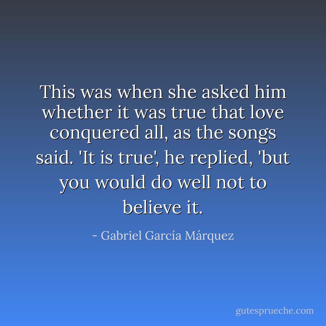 This was when she asked him whether it was true that love conquered all, as the songs said. 'It is true', he replied, 'but you would do well not to believe it. - Gabriel García Márquez