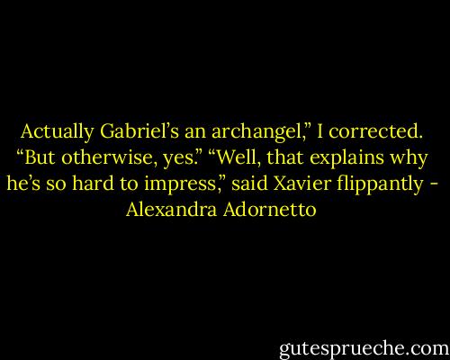 Actually Gabriel’s an archangel,” I corrected. “But otherwise, yes.”<br />“Well, that explains why he’s so hard to impress,” said Xavier flippantly - Alexandra Adornetto