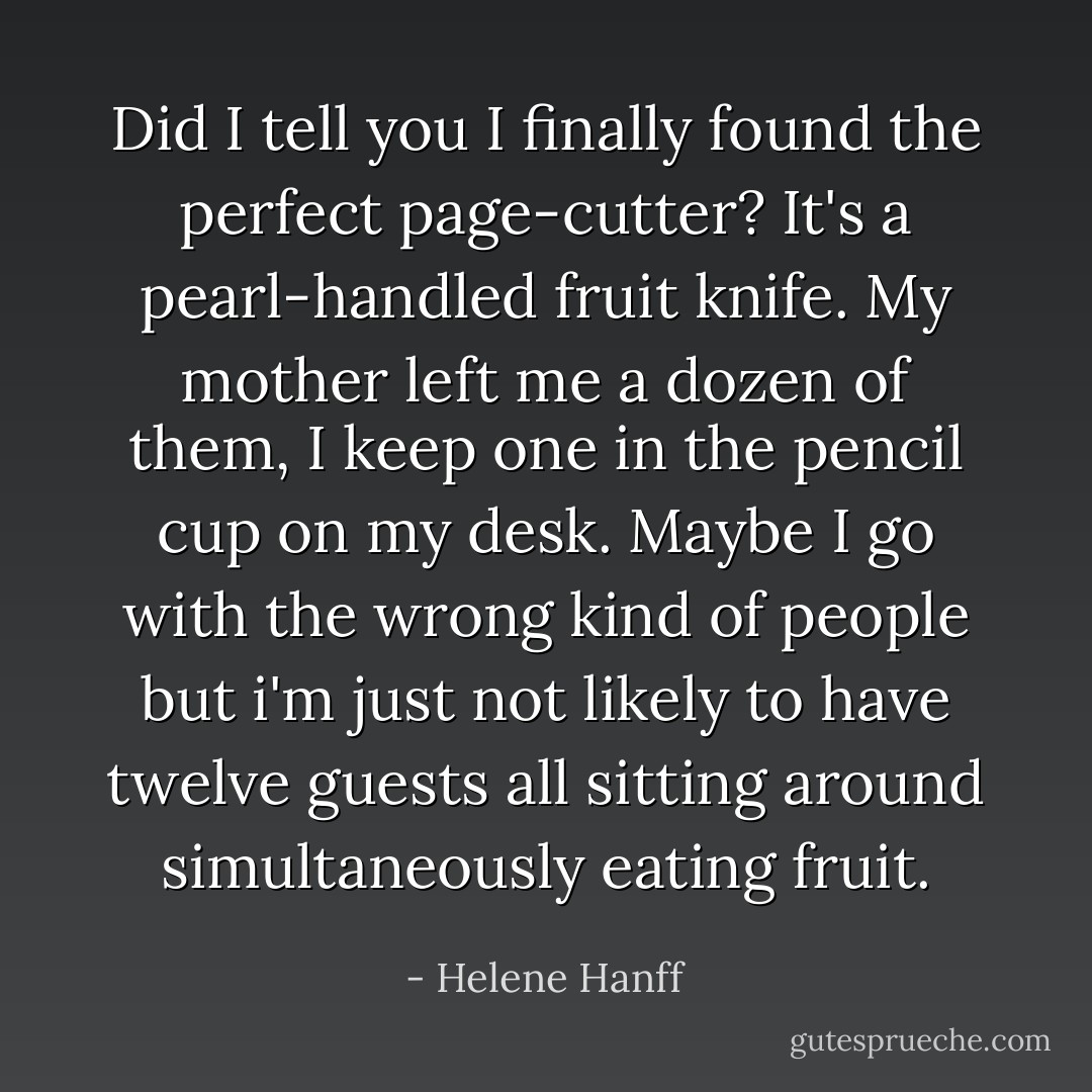 Did I tell you I finally found the perfect page-cutter? It's a pearl-handled fruit knife. My mother left me a dozen of them, I keep one in the pencil cup on my desk. Maybe I go with the wrong kind of people but i'm just not likely to have twelve guests all sitting around simultaneously eating fruit. - Helene Hanff