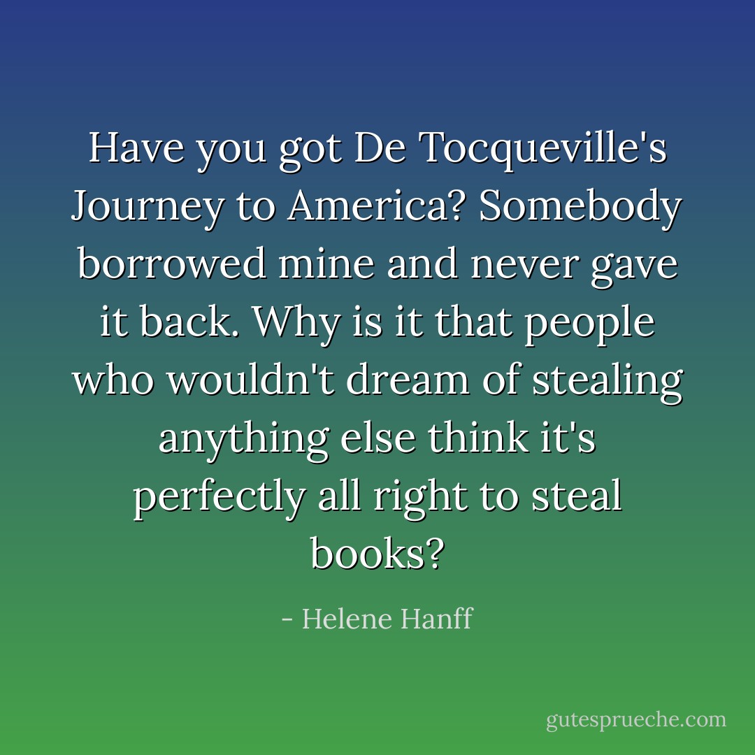 Have you got De Tocqueville's Journey to America? Somebody borrowed mine and never gave it back. Why is it that people who wouldn't dream of stealing anything else think it's perfectly all right to steal books? - Helene Hanff