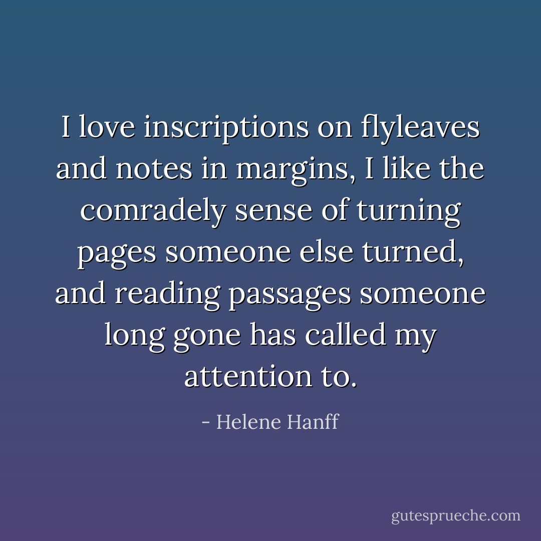 I love inscriptions on flyleaves and notes in margins, I like the comradely sense of turning pages someone else turned, and reading passages someone long gone has called my attention to. - Helene Hanff
