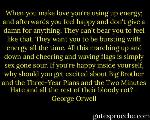 When you make love you're using up energy; and afterwards you feel happy and don't give a damn for anything. They can't bear you to feel like that. They want you to be bursting with energy all the time. All this marching up and down and cheering and waving flags is simply sex gone sour. If you're happy inside yourself, why should you get excited about Big Brother and the Three-Year Plans and the Two Minutes Hate and all the rest of their bloody rot? - George Orwell