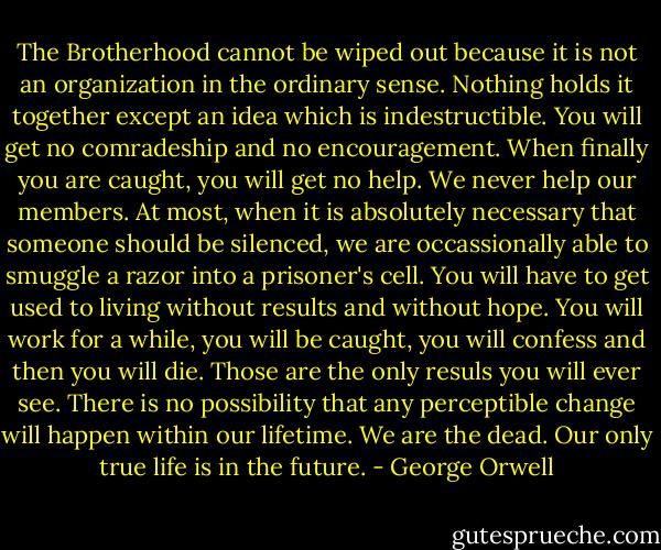 The Brotherhood cannot be wiped out because it is not an organization in the ordinary sense. Nothing holds it together except an idea which is indestructible. You will get no comradeship and no encouragement. When finally you are caught, you will get no help. We never help our members. At most, when it is absolutely necessary that someone should be silenced, we are occassionally able to smuggle a razor into a prisoner's cell. You will have to get used to living without results and without hope. You will work for a while, you will be caught, you will confess and then you will die. Those are the only resuls you will ever see. There is no possibility that any perceptible change will happen within our lifetime. We are the dead. Our only true life is in the future. - George Orwell