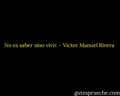 No es saber sino vivir. - Victor Manuel Rivera