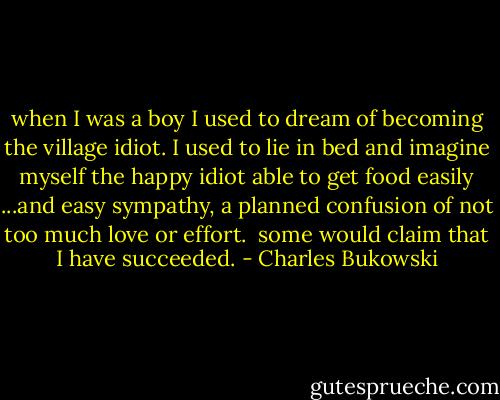 when I was a boy I used to dream of becoming<br />the village idiot.<br />I used to lie in bed and imagine myself the<br />happy idiot<br />able to get food easily<br />...and easy sympathy,<br />a planned confusion of not too much love or effort.<br /><br />some would claim that I have succeeded. - Charles Bukowski