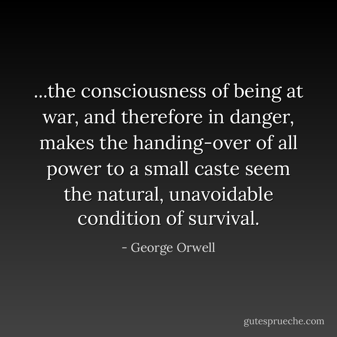 ...the consciousness of being at war, and therefore in danger, makes the handing-over of all power to a small caste seem the natural, unavoidable condition of survival. - George Orwell
