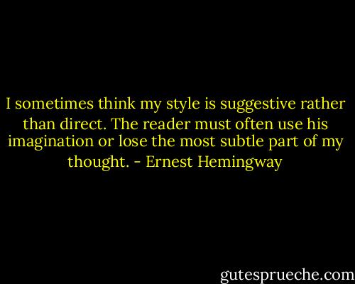 I sometimes think my style is suggestive rather than direct. The reader must often use his imagination or lose the most subtle part of my thought. - Ernest Hemingway