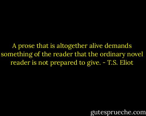A prose that is altogether alive demands something of the reader that the ordinary novel reader is not prepared to give. - T.S. Eliot