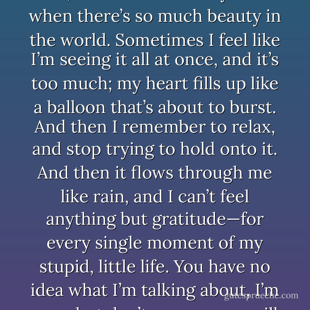 I guess I could be pretty pissed off about what happened to me, but it’s hard to stay mad when there’s so much beauty in the world. Sometimes I feel like I’m seeing it all at once, and it’s too much; my heart fills up like a balloon that’s about to burst. And then I remember to relax, and stop trying to hold onto it. And then it flows through me like rain, and I can’t feel anything but gratitude—for every single moment of my stupid, little life. You have no idea what I’m talking about, I’m sure; but don’t worry….you will someday. - Alan Ball