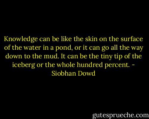 Knowledge can be like the skin on the surface of the water in a pond, or it can go all the way down to the mud. It can be the tiny tip of the iceberg or the whole hundred percent. - Siobhan Dowd