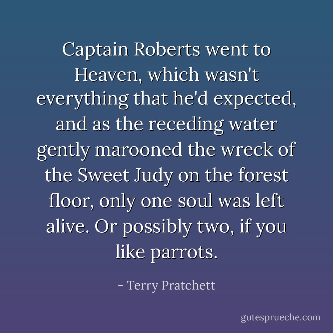 Captain Roberts went to Heaven, which wasn't everything that he'd expected, and as the receding water gently marooned the wreck of the <i>Sweet Judy</i> on the forest floor, only one soul was left alive. Or possibly two, if you like parrots. - Terry Pratchett