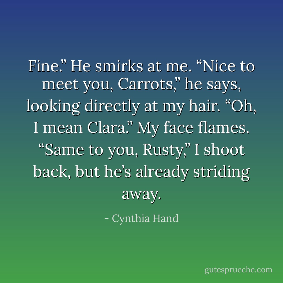 Fine.” He smirks at me. “Nice to meet you, Carrots,” he says, looking directly at my hair. “Oh, I mean Clara.”<br />My face flames.<br />“Same to you, Rusty,” I shoot back, but he’s already striding away. - Cynthia Hand