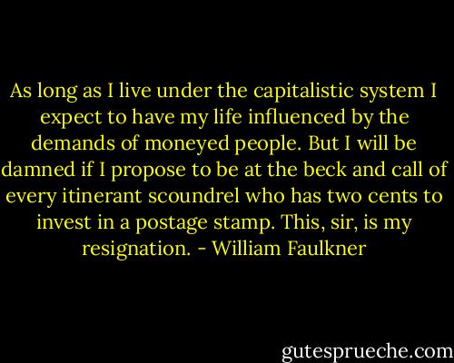As long as I live under the capitalistic system I expect to have my life influenced by the demands of moneyed people. But I will be damned if I propose to be at the beck and call of every itinerant scoundrel who has two cents to invest in a postage stamp. This, sir, is my resignation. - William Faulkner