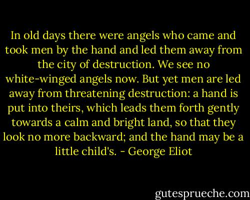 In old days there were angels who came and took men by the hand and led them away from the city of destruction. We see no white-winged angels now. But yet men are led away from threatening destruction: a hand is put into theirs, which leads them forth gently towards a calm and bright land, so that they look no more backward; and the hand may be a little child's. - George Eliot