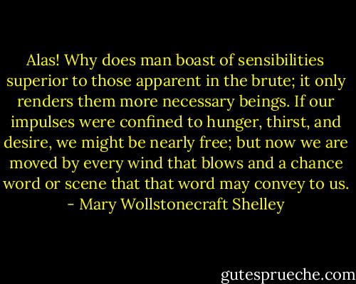 Alas! Why does man boast of sensibilities superior to those apparent in the brute; it only renders them more necessary beings. If our impulses were confined to hunger, thirst, and desire, we might be nearly free; but now we are moved by every wind that blows and a chance word or scene that that word may convey to us. - Mary Wollstonecraft Shelley