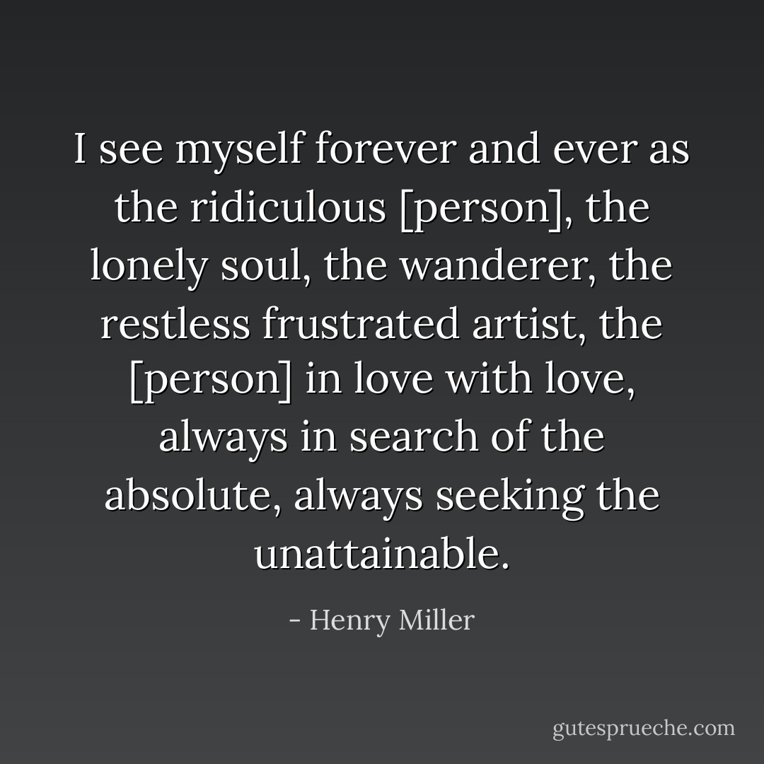 I see myself forever and ever as the ridiculous [person], the lonely soul, the wanderer, the restless frustrated artist, the [person] in love with love, always in search of the absolute, always seeking the unattainable. - Henry Miller