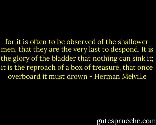 for it is often to be observed of the shallower men, that they are the very last to despond. It is the glory of the bladder that nothing can sink it; it is the reproach of a box of treasure, that once overboard it must drown - Herman Melville