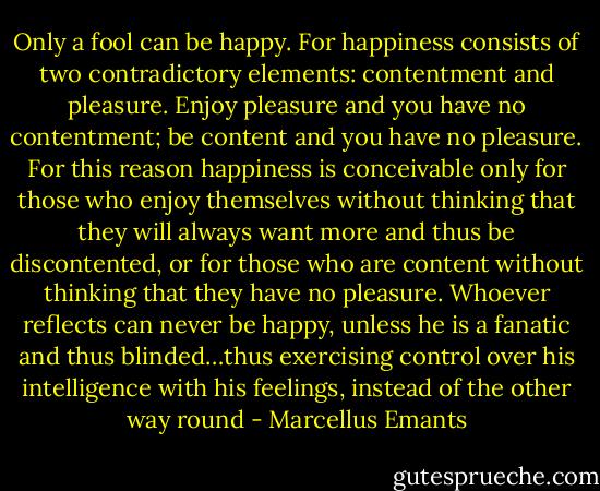 Only a fool can be happy. For happiness consists of two contradictory elements: contentment and pleasure. Enjoy pleasure and you have no contentment; be content and you have no pleasure. For this reason happiness is conceivable only for those who enjoy themselves without thinking that they will always want more and thus be discontented, or for those who are content without thinking that they have no pleasure. Whoever reflects can never be happy, unless he is a fanatic and thus blinded…thus exercising control over his intelligence with his feelings, instead of the other way round - Marcellus Emants