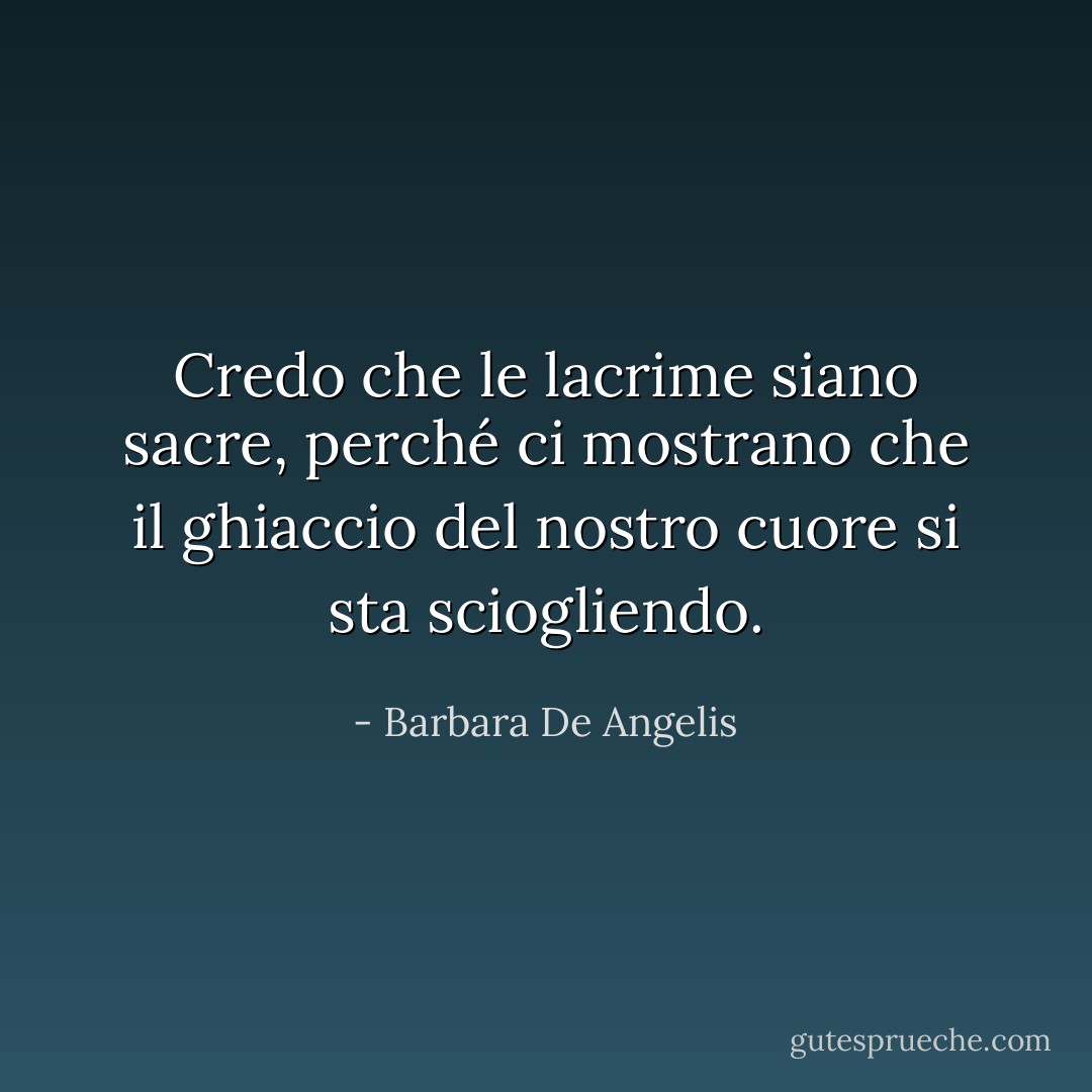 Credo che le lacrime siano sacre, perché ci mostrano che il ghiaccio del nostro cuore si sta sciogliendo. - Barbara De Angelis