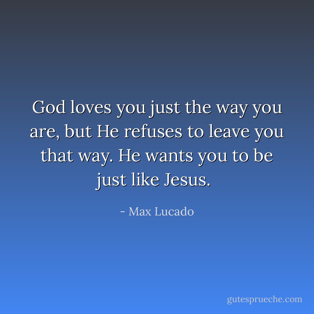 God loves you just the way you are, but He <i>refuses</i> to leave you that way. He wants you to be just like Jesus.  - Max Lucado