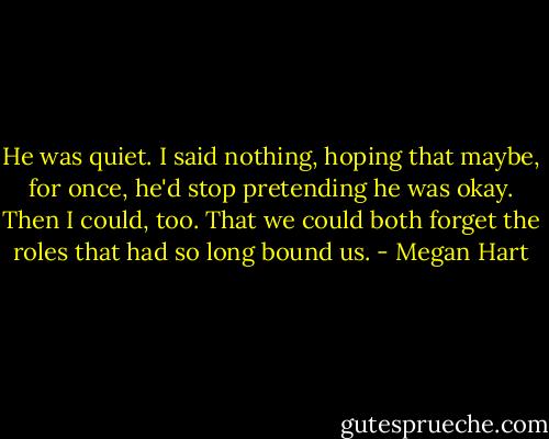 He was quiet. I said nothing, hoping that maybe, for once, he'd stop pretending he was okay. Then I could, too. That we could both forget the roles that had so long bound us. - Megan Hart