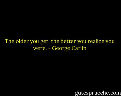 The older you get, the better you realize you were. - George Carlin