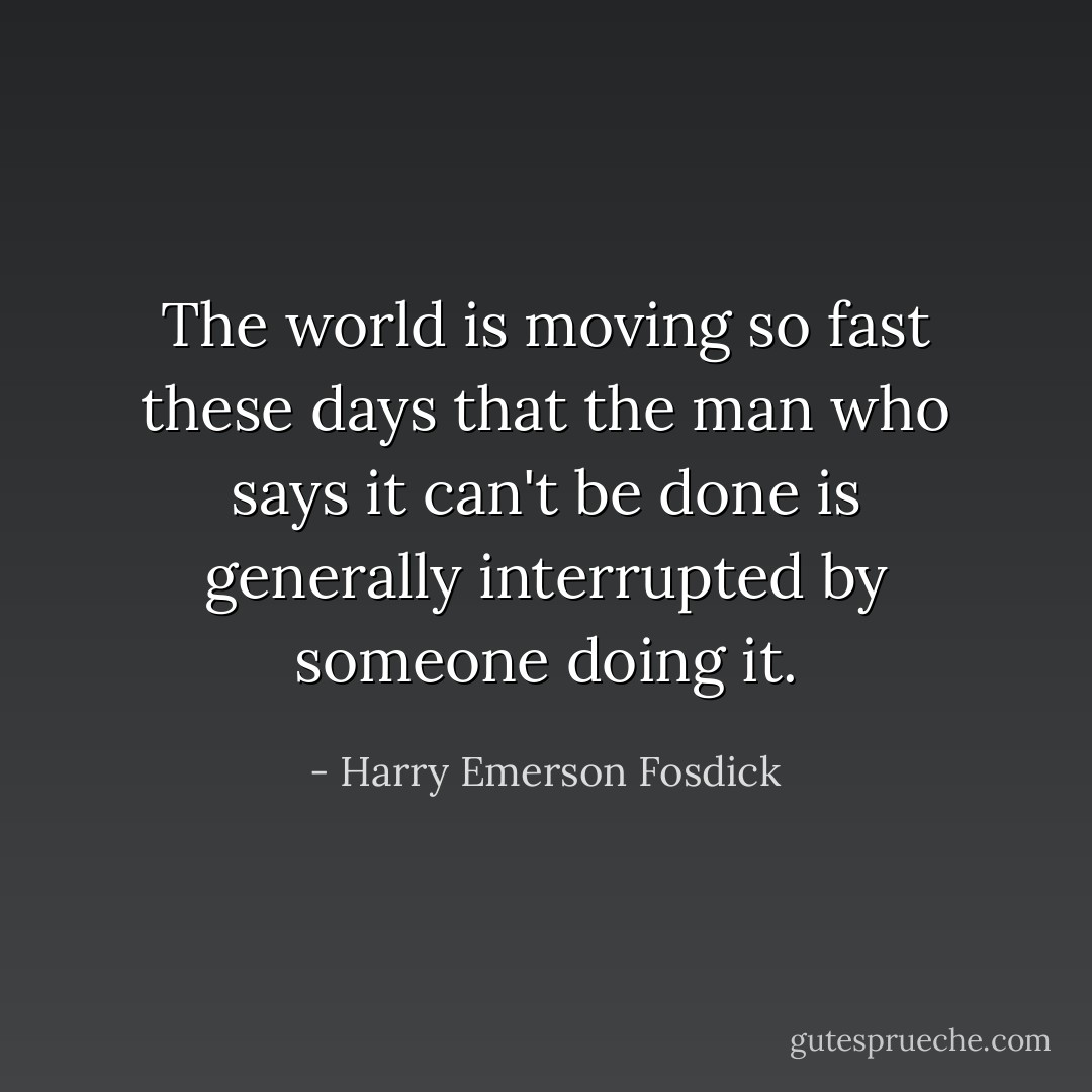 The world is moving so fast these days that the man who says it can't be done is generally interrupted by someone doing it. - Harry Emerson Fosdick