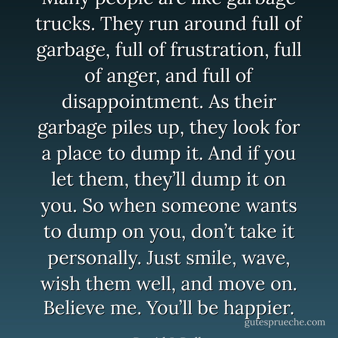 Many people are like garbage trucks. They run around full of garbage, full of frustration, full of anger, and full of disappointment. As their garbage piles up, they look for a place to dump it. And if you let them, they’ll dump it on you. So when someone wants to dump on you, don’t take it personally. Just smile, wave, wish them well, and move on. Believe me. You’ll be happier. - David J. Pollay