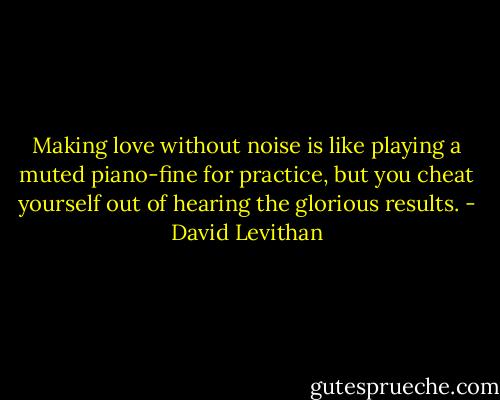 Making love without noise is like playing a muted piano-fine for practice, but you cheat yourself out of hearing the glorious results. - David Levithan