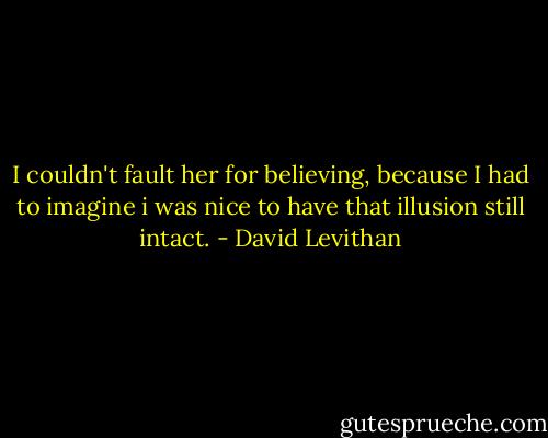 I couldn't fault her for believing, because I had to imagine i was nice to have that illusion still intact. - David Levithan