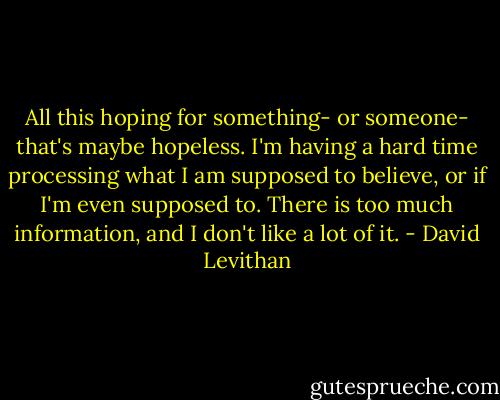 All this hoping for something- or someone- that's maybe hopeless. I'm having a hard time processing what I am supposed to believe, or if I'm even supposed to. There is too much information, and I don't like a lot of it. - David Levithan