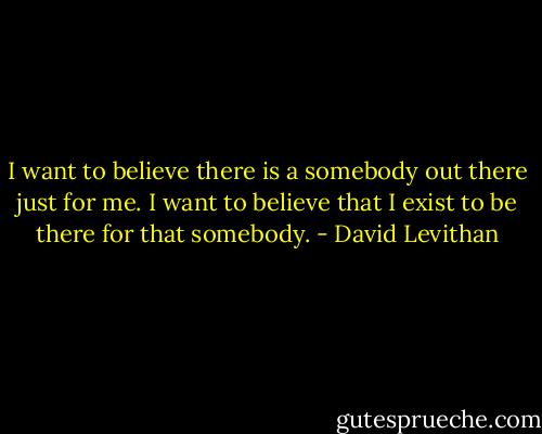I want to believe there is a somebody out there just for me. I want to believe that I exist to be there for that somebody. - David Levithan