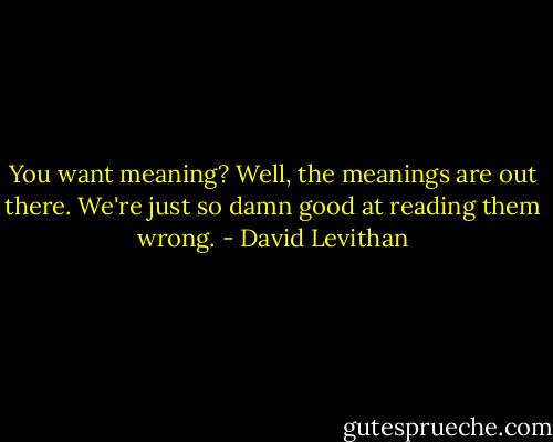 You want meaning? Well, the meanings are out there. We're just so damn good at reading them wrong. - David Levithan