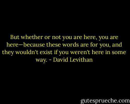 But whether or not you are here, you are here—because these words are for you, and they wouldn't exist if you weren't here in some way. - David Levithan