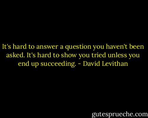 It's hard to answer a question you haven't been asked. It's hard to show you tried unless you end up succeeding. - David Levithan