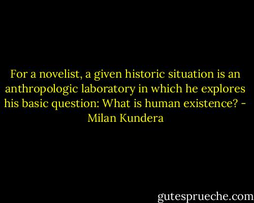 For a novelist, a given historic situation is an anthropologic laboratory in which he explores his basic question: What is human existence? - Milan Kundera