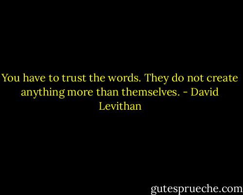 You have to trust the words. They do not create anything more than themselves. - David Levithan