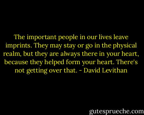 The important people in our lives leave imprints. They may stay or go in the physical realm, but they are always there in your heart, because they helped form your heart. There's not getting over that. - David Levithan