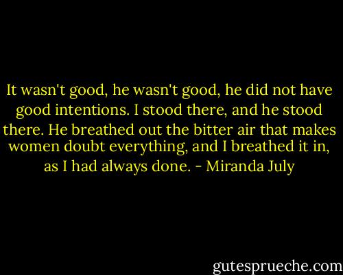 It wasn't good, he wasn't good, he did not have good intentions. I stood there, and he stood there. He breathed out the bitter air that makes women doubt everything, and I breathed it in, as I had always done. - Miranda July
