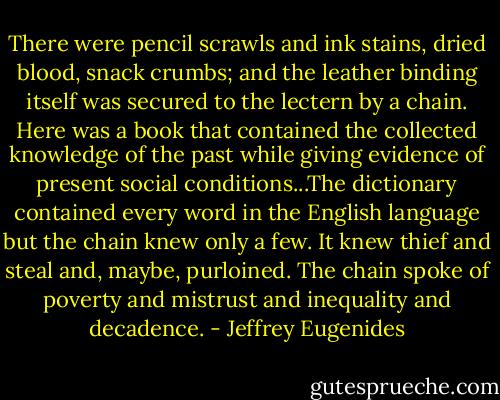 There were pencil scrawls and ink stains, dried blood, snack crumbs; and the leather binding itself was secured to the lectern by a chain. Here was a book that contained the collected knowledge of the past while giving evidence of present social conditions...The dictionary contained every word in the English language but the chain knew only a few. It knew thief and steal and, maybe, purloined. The chain spoke of poverty and mistrust and inequality and decadence. - Jeffrey Eugenides