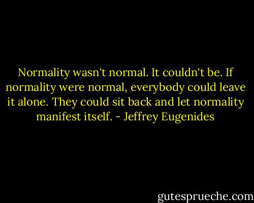 Normality wasn't normal. It couldn't be. If normality were normal, everybody could leave it alone. They could sit back and let normality manifest itself. - Jeffrey Eugenides