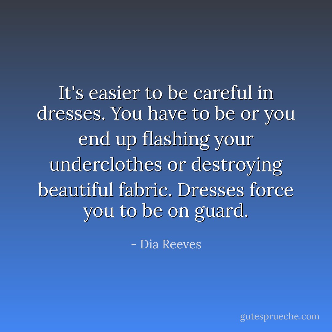 It's easier to be careful in dresses. You have to be or you end up flashing your underclothes or destroying beautiful fabric. Dresses force you to be on guard. - Dia Reeves
