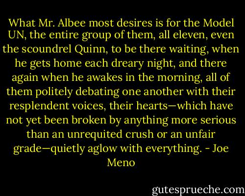 What Mr. Albee most desires is for the Model UN, the entire group of them, all eleven, even the scoundrel Quinn, to be there waiting, when he gets home each dreary night, and there again when he awakes in the morning, all of them politely debating one another with their resplendent voices, their hearts—which have not yet been broken by anything more serious than an unrequited crush or an unfair grade—quietly aglow with everything. - Joe Meno