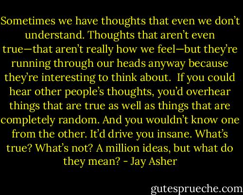 Sometimes we have thoughts that even we don’t understand. Thoughts that aren’t even true—that aren’t really how we feel—but they’re running through our heads anyway because they’re interesting to think about.<br /><br />If you could hear other people’s thoughts, you’d overhear things that are true as well as things that are completely random. And you wouldn’t know one from the other. It’d drive you insane. What’s true? What’s not? A million ideas, but what do they mean? - Jay Asher