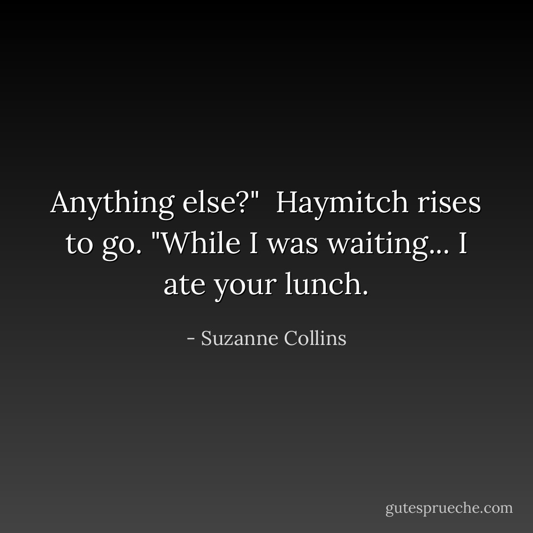 Anything else?"<br /><br />Haymitch rises to go. "While I was waiting... I ate your lunch. - Suzanne Collins